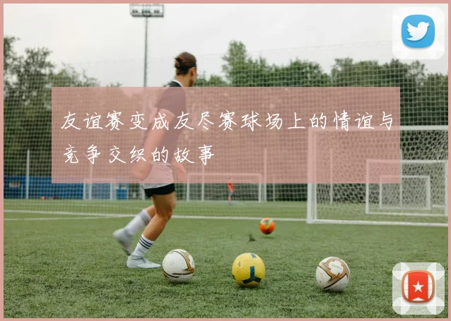 友谊赛变成友尽赛球场上的情谊与竞争交织的故事