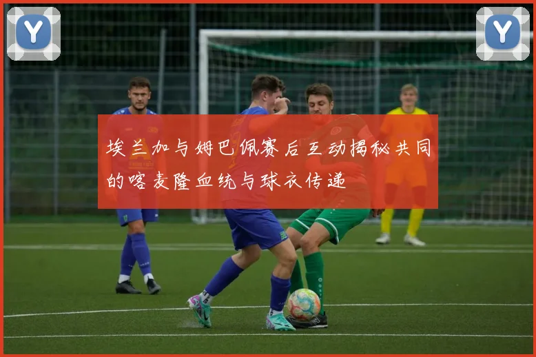 埃兰加与姆巴佩赛后互动揭秘共同的喀麦隆血统与球衣传递