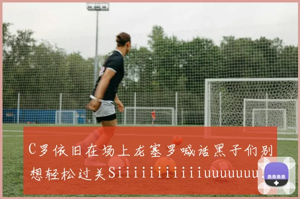 C罗依旧在场上龙塞罗喊话黑子们别想轻松过关Siiiiiiiiiiiuuuuuuu！
