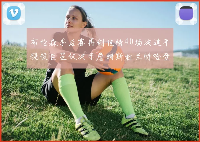 布伦森季后赛再创佳绩40场次追平现役巨星仅次于詹姆斯杜兰特哈登