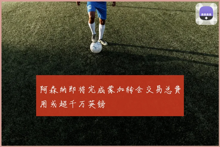 阿森纳即将完成蒙加转会交易总费用或超千万英镑