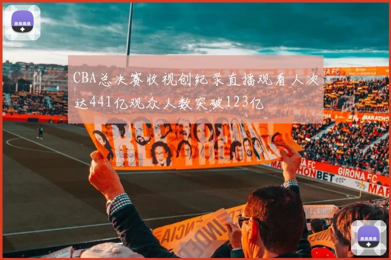 CBA总决赛收视创纪录直播观看人次达441亿观众人数突破123亿