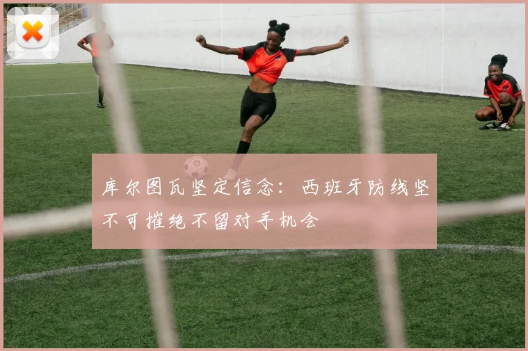 库尔图瓦坚定信念：西班牙防线坚不可摧绝不留对手机会