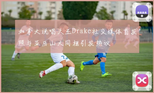 加拿大说唱天王Drake社交媒体首发照与亚历山大同框引发热议