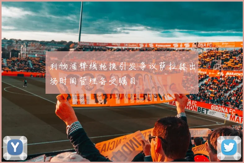 利物浦锋线轮换引发争议萨拉赫出场时间管理备受瞩目