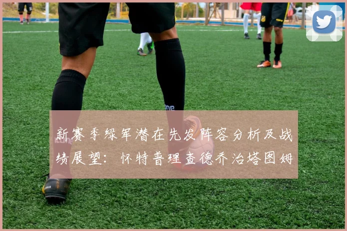 新赛季绿军潜在先发阵容分析及战绩展望：怀特普理查德乔治塔图姆奎塔组合