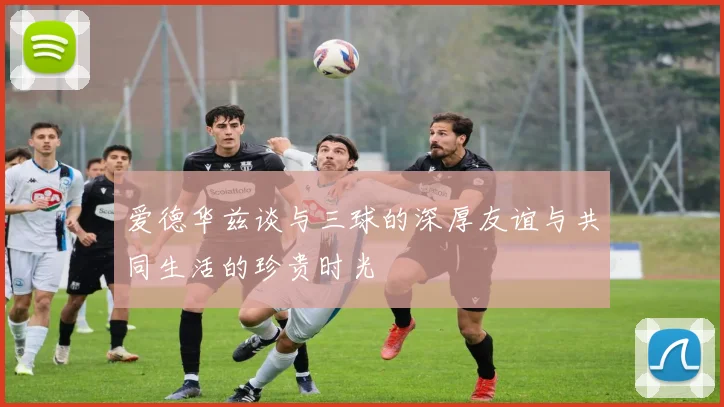 爱德华兹谈与三球的深厚友谊与共同生活的珍贵时光