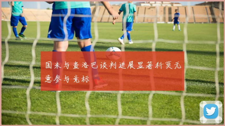 国米与查洛巴谈判进展显著科莫无意参与竞标