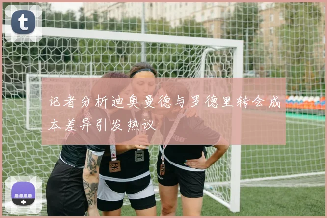 记者分析迪奥曼德与罗德里转会成本差异引发热议