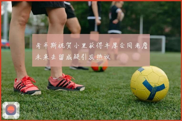考辛斯祝贺小里获得丰厚合同老詹未来去留成疑引发热议