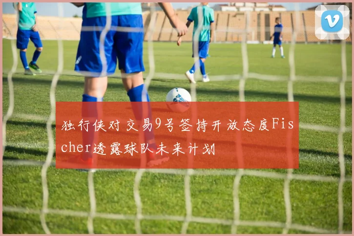 独行侠对交易9号签持开放态度Fischer透露球队未来计划