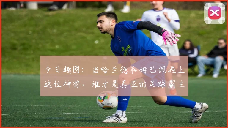 今日趣图：当哈兰德和姆巴佩遇上这位神将，谁才是真正的足球霸主