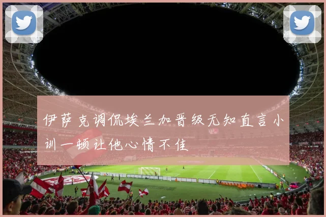 伊萨克调侃埃兰加晋级无知直言小训一顿让他心情不佳