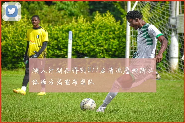 湖人计划在得到077后清洗詹姆斯以体面方式宣布离队