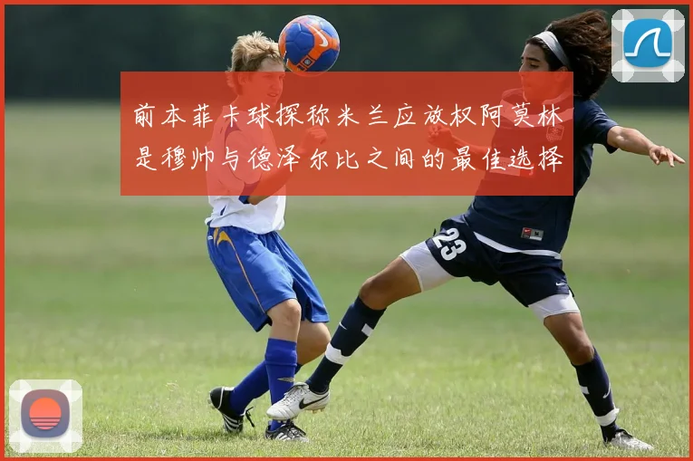 前本菲卡球探称米兰应放权阿莫林是穆帅与德泽尔比之间的最佳选择