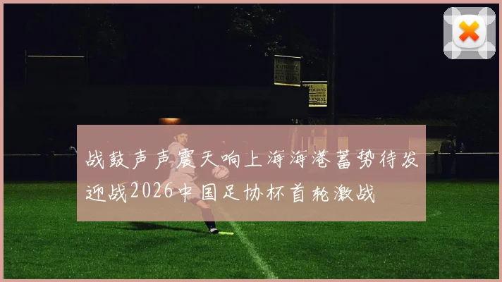 战鼓声声震天响上海海港蓄势待发迎战2026中国足协杯首轮激战