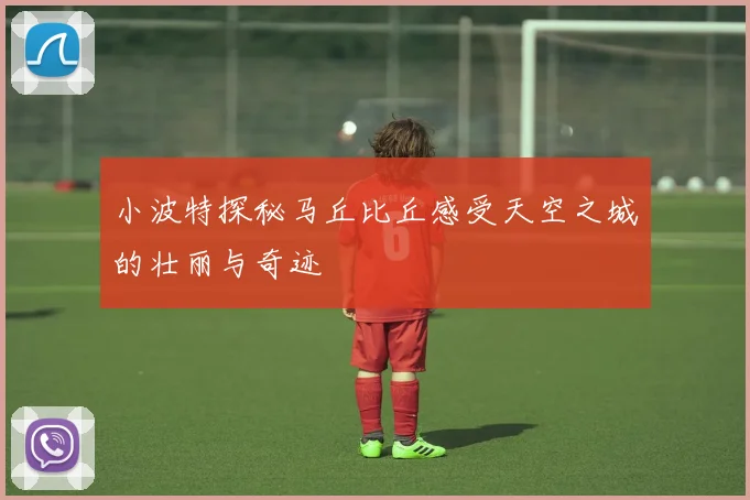 小波特探秘马丘比丘感受天空之城的壮丽与奇迹
