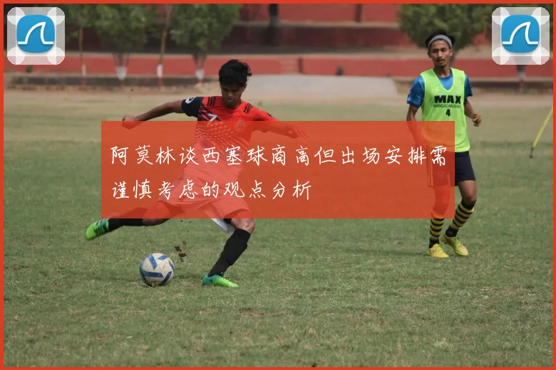 阿莫林谈西塞球商高但出场安排需谨慎考虑的观点分析